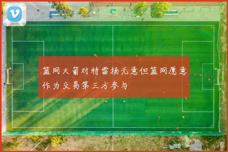 篮网火箭对特雷杨无意但篮网愿意作为交易第三方参与