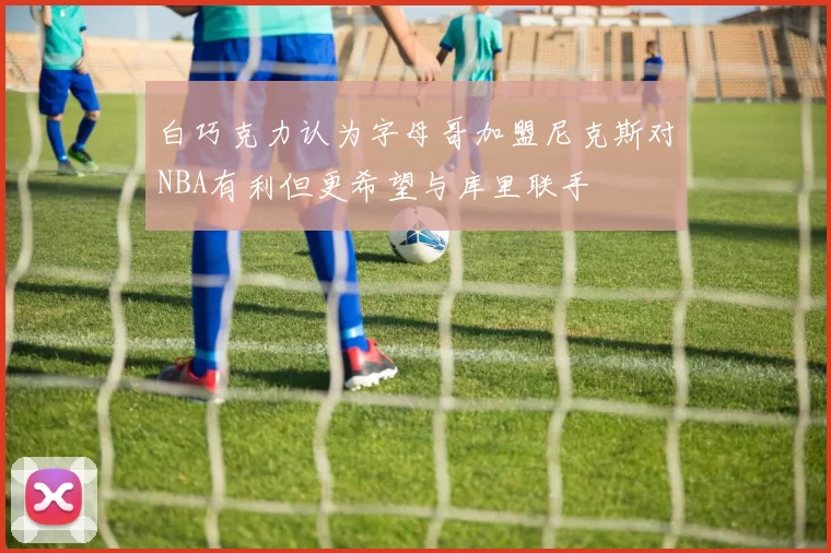 白巧克力认为字母哥加盟尼克斯对NBA有利但更希望与库里联手