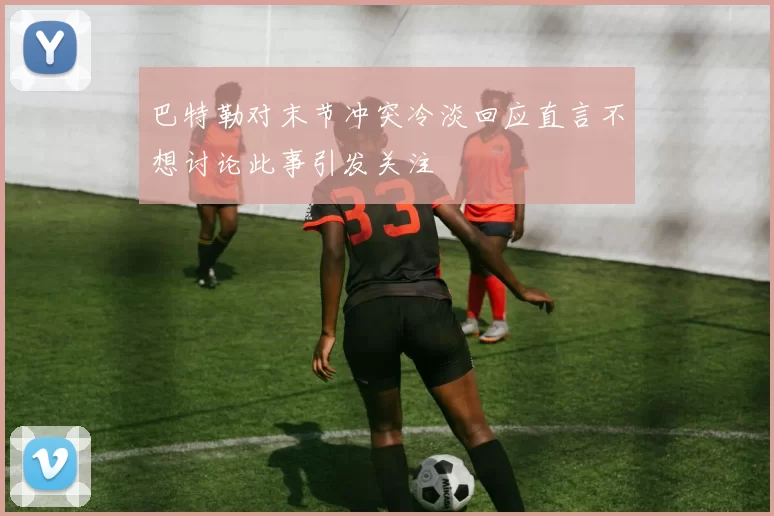 巴特勒对末节冲突冷淡回应直言不想讨论此事引发关注