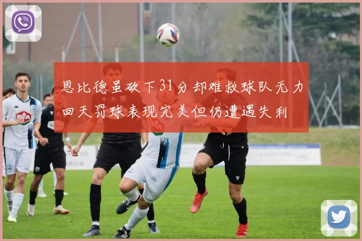 恩比德虽砍下31分却难救球队无力回天罚球表现完美但仍遭遇失利