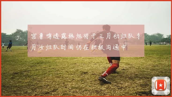 宫鲁鸣透露韩旭将于三月初归队李月汝归队时间仍在积极沟通中