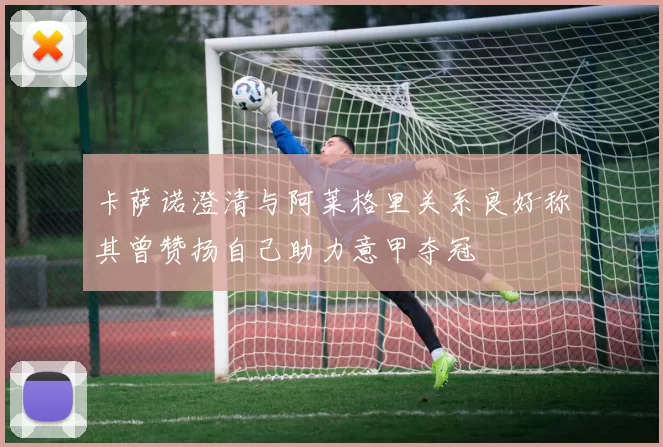 卡萨诺澄清与阿莱格里关系良好称其曾赞扬自己助力意甲夺冠